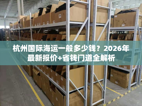 杭州国际海运一般多少钱?2026年最新报价+省钱门道全解析 杭州国际海运一般多少钱?2026年最新报价+省钱门道全解析