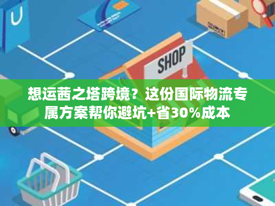 想运茜之塔跨境？这份国际物流专属方案帮你避坑+省30%成本