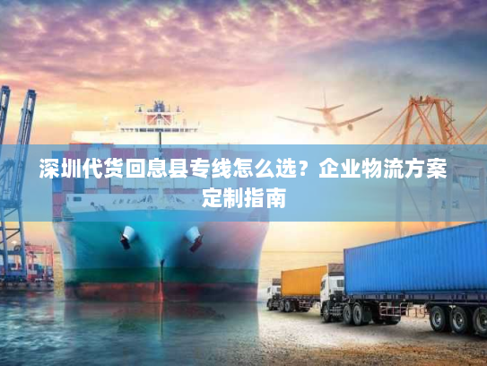 深圳代货回息县专线怎么选?企业物流方案定制指南 深圳代货回息县专线怎么选?企业物流方案定制指南