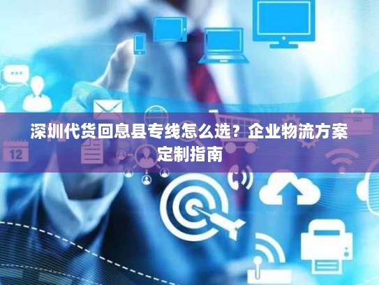 深圳代货回息县专线怎么选?企业物流方案定制指南 深圳代货回息县专线怎么选?企业物流方案定制指南