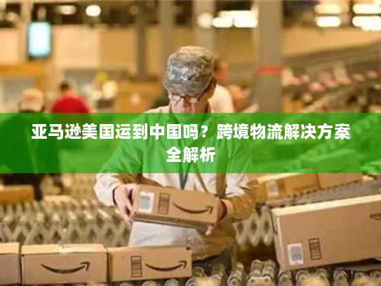 亚马逊美国运到中国吗？跨境物流解决方案全解析
