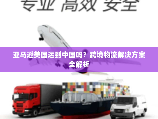 亚马逊美国运到中国吗?跨境物流解决方案全解析 亚马逊美国运到中国吗?跨境物流解决方案全解析