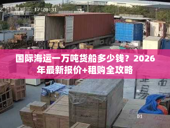 国际海运一万吨货船多少钱？2026年最新报价+租购全攻略