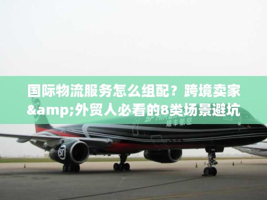 国际物流服务怎么组配？跨境卖家&外贸人必看的8类场景避坑指南