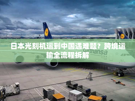 日本光刻机运到中国遇难题？跨境运输全流程拆解