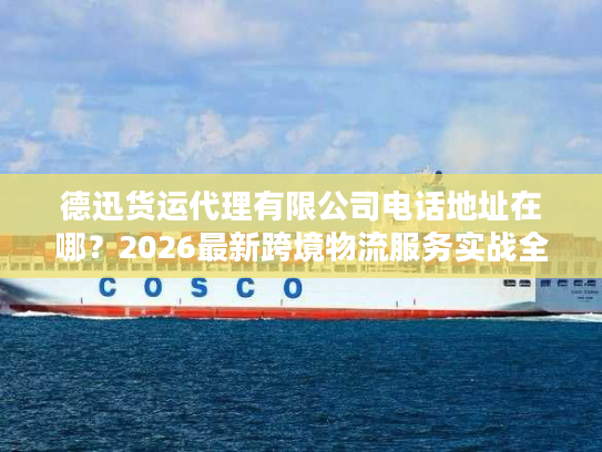 德迅货运代理有限公司电话地址在哪？2026最新跨境物流服务实战全指南