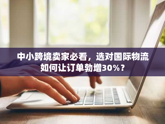 中小跨境卖家必看，选对国际物流如何让订单勃增30%？