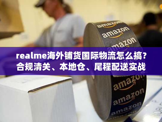 realme海外铺货国际物流怎么搞？合规清关、本地仓、尾程配送实战拆解