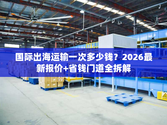 国际出海运输一次多少钱?2026最新报价+省钱门道全拆解 国际出海运输一次多少钱?2026最新报价+省钱门道全拆解