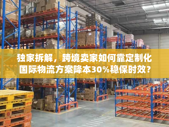 独家拆解，跨境卖家如何靠定制化国际物流方案降本30%稳保时效？