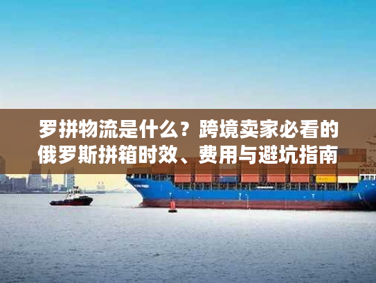 罗拼物流是什么？跨境卖家必看的俄罗斯拼箱时效、费用与避坑指南