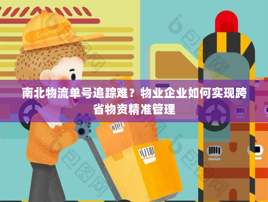 南北物流单号追踪难?物业企业如何实现跨省物资精准管理 南北物流单号追踪难?物业企业如何实现跨省物资精准管理