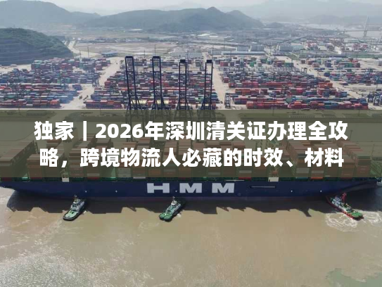 独家｜2026年深圳清关证办理全攻略，跨境物流人必藏的时效、材料与避坑指南