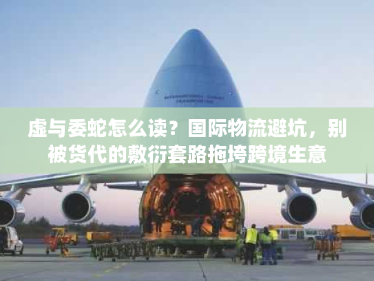 虚与委蛇怎么读？国际物流避坑，别被货代的敷衍套路拖垮跨境生意