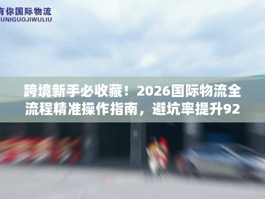 跨境新手必收藏！2026国际物流全流程精准操作指南，避坑率提升92%