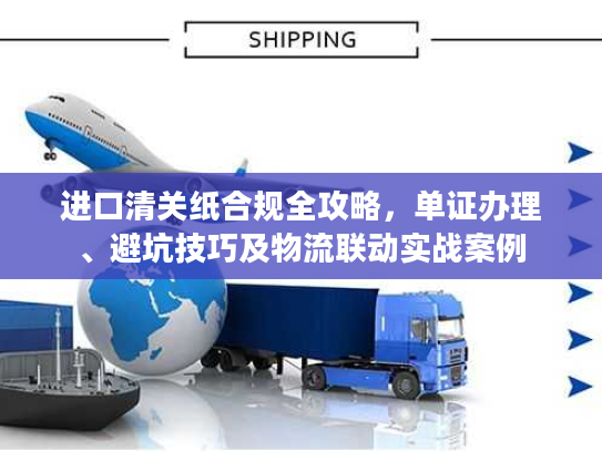 进口清关纸合规全攻略，单证办理、避坑技巧及物流联动实战案例