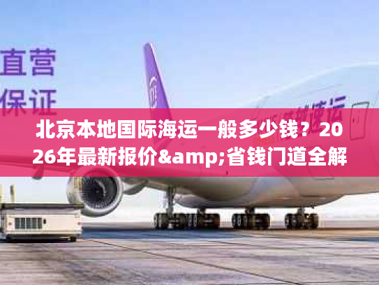 北京本地国际海运一般多少钱?2026年最新报价&省钱门道全解析 北京本地国际海运一般多少钱?2026年最新报价&省钱门道全解析