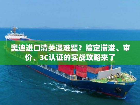 奥迪进口清关遇难题？搞定滞港、审价、3C认证的实战攻略来了