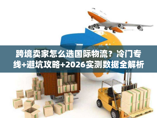 跨境卖家怎么选国际物流？冷门专线+避坑攻略+2026实测数据全解析