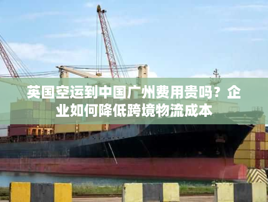 英国空运到中国广州费用贵吗？企业如何降低跨境物流成本