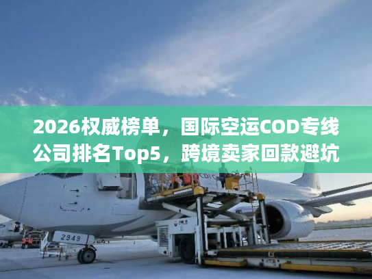 2026权威榜单，国际空运COD专线公司排名Top5，跨境卖家回款避坑全指南