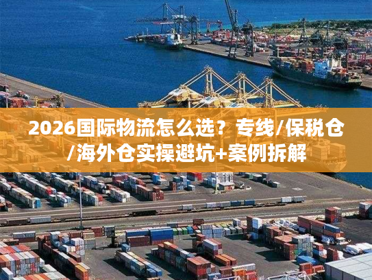 2026国际物流怎么选？专线/保税仓/海外仓实操避坑+案例拆解