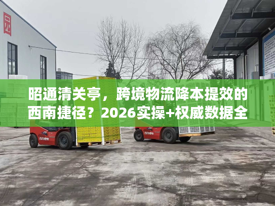 昭通清关亭，跨境物流降本提效的西南捷径？2026实操+权威数据全解析