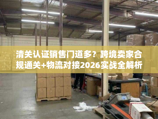 清关认证销售门道多？跨境卖家合规通关+物流对接2026实战全解析