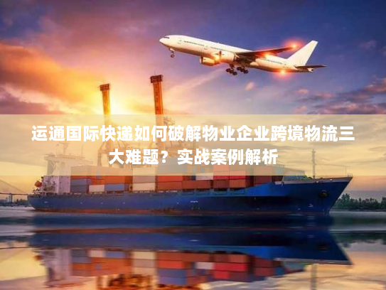 运通国际快递如何破解物业企业跨境物流三大难题?实战案例解析 运通国际快递如何破解物业企业跨境物流三大难题?实战案例解析