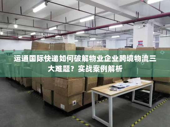 运通国际快递如何破解物业企业跨境物流三大难题?实战案例解析 运通国际快递如何破解物业企业跨境物流三大难题?实战案例解析