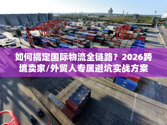 如何搞定国际物流全链路？2026跨境卖家/外贸人专属避坑实战方案