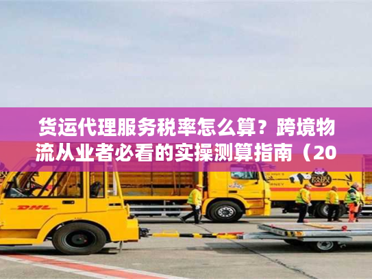 货运代理服务税率怎么算？跨境物流从业者必看的实操测算指南（2025最新）