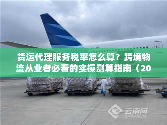 货运代理服务税率怎么算？跨境物流从业者必看的实操测算指南（2025最新）