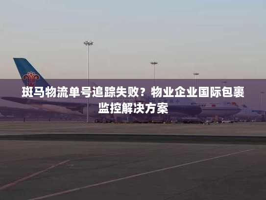 斑马物流单号追踪失败?物业企业国际包裹监控解决方案 斑马物流单号追踪失败?物业企业国际包裹监控解决方案