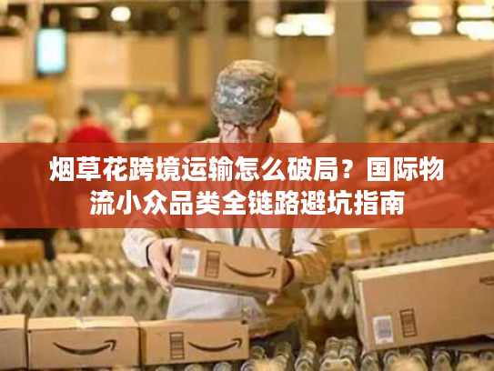 烟草花跨境运输怎么破局？国际物流小众品类全链路避坑指南