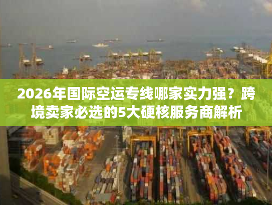 2026年国际空运专线哪家实力强？跨境卖家必选的5大硬核服务商解析