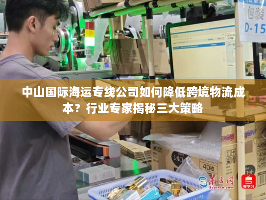中山国际海运专线公司如何降低跨境物流成本？行业专家揭秘三大策略