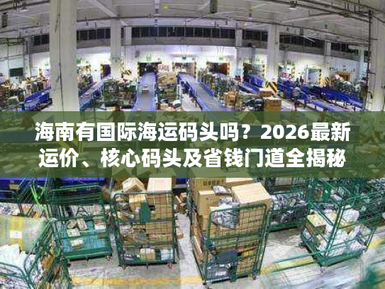 海南有国际海运码头吗？2026最新运价、核心码头及省钱门道全揭秘