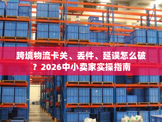 跨境物流卡关、丢件、延误怎么破?2026中小卖家实操指南 跨境物流卡关、丢件、延误怎么破?2026中小卖家实操指南