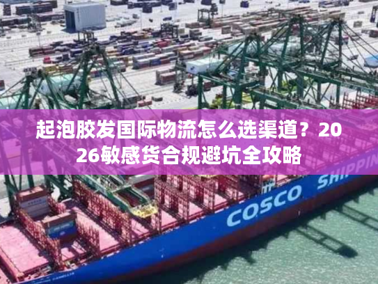 起泡胶发国际物流怎么选渠道？2026敏感货合规避坑全攻略