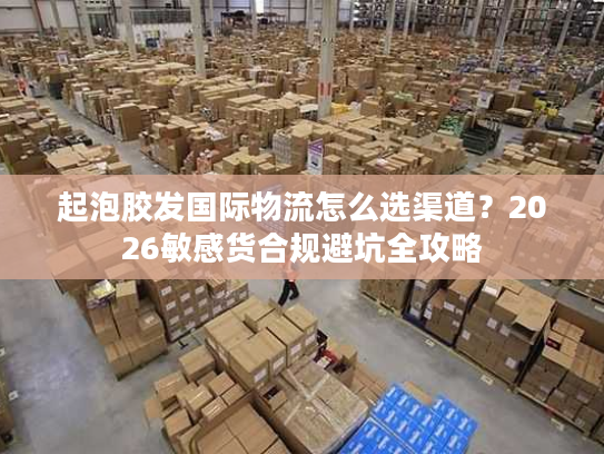 起泡胶发国际物流怎么选渠道？2026敏感货合规避坑全攻略