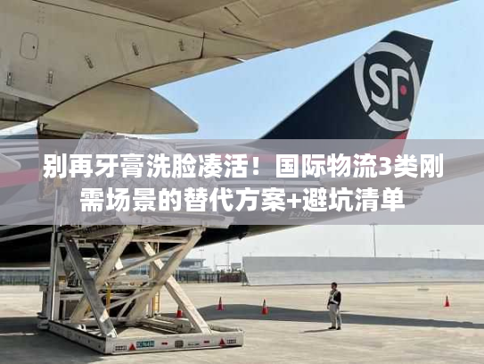 别再牙膏洗脸凑活！国际物流3类刚需场景的替代方案+避坑清单