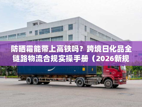 防晒霜能带上高铁吗？跨境日化品全链路物流合规实操手册（2026新规）