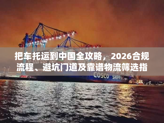 把车托运到中国全攻略，2026合规流程、避坑门道及靠谱物流筛选指南