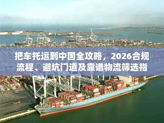 把车托运到中国全攻略，2026合规流程、避坑门道及靠谱物流筛选指南