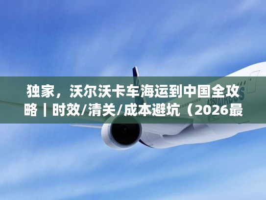 独家，沃尔沃卡车海运到中国全攻略｜时效/清关/成本避坑（2026最新）