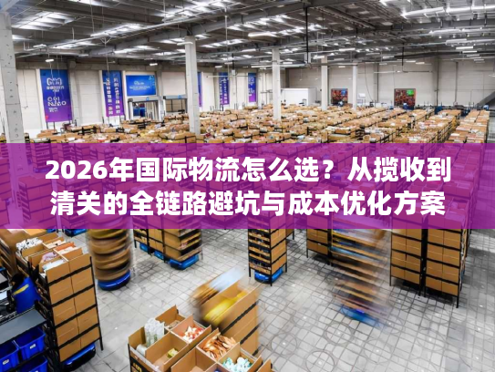 2026年国际物流怎么选？从揽收到清关的全链路避坑与成本优化方案
