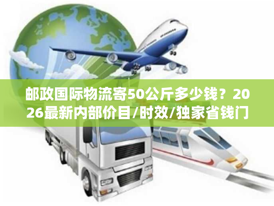 邮政国际物流寄50公斤多少钱?2026最新内部价目/时效/独家省钱门道全揭秘 邮政国际物流寄50公斤多少钱?2026最新内部价目/时效/独家省钱门道全揭秘