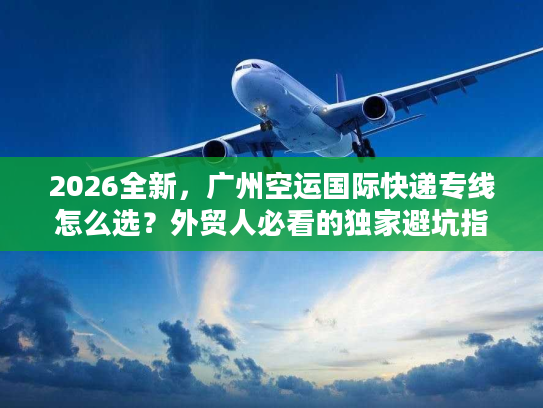2026全新，广州空运国际快递专线怎么选？外贸人必看的独家避坑指南