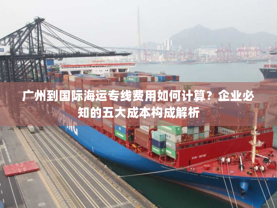 广州到国际海运专线费用如何计算？企业必知的五大成本构成解析